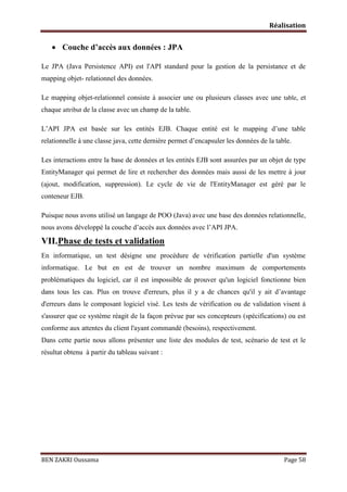 Réalisation

 Couche d’accès aux données : JPA
Le JPA (Java Persistence API) est l'API standard pour la gestion de la persistance et de
mapping objet- relationnel des données.
Le mapping objet-relationnel consiste à associer une ou plusieurs classes avec une table, et
chaque attribut de la classe avec un champ de la table.
L’API JPA est basée sur les entités EJB. Chaque entité est le mapping d’une table
relationnelle à une classe java, cette dernière permet d’encapsuler les données de la table.
Les interactions entre la base de données et les entités EJB sont assurées par un objet de type
EntityManager qui permet de lire et rechercher des données mais aussi de les mettre à jour
(ajout, modification, suppression). Le cycle de vie de l'EntityManager est géré par le
conteneur EJB.
Puisque nous avons utilisé un langage de POO (Java) avec une base des données relationnelle,
nous avons développé la couche d’accès aux données avec l’API JPA.

VII.Phase de tests et validation
En informatique, un test désigne une procédure de vérification partielle d'un système
informatique. Le but en est de trouver un nombre maximum de comportements
problématiques du logiciel, car il est impossible de prouver qu'un logiciel fonctionne bien
dans tous les cas. Plus on trouve d'erreurs, plus il y a de chances qu'il y ait d’avantage
d'erreurs dans le composant logiciel visé. Les tests de vérification ou de validation visent à
s'assurer que ce système réagit de la façon prévue par ses concepteurs (spécifications) ou est
conforme aux attentes du client l'ayant commandé (besoins), respectivement.
Dans cette partie nous allons présenter une liste des modules de test, scénario de test et le
résultat obtenu à partir du tableau suivant :

BEN ZAKRI Oussama

Page 58

 