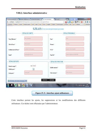 Réalisation

VIII.2. Interface administrative

Figure IV.5 : Interface ajout utilisateurs

Cette interface permet les ajouts, les suppressions et les modifications des différents
utilisateurs. Ces tâches sont effectuées par l’administrateur.

BEN ZAKRI Oussama

Page 61

 