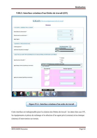 Réalisation

VIII.3. Interface création d’un Ordre de travail (OT)

Figure IV.6 : Interface créations d’un ordre de travail

Cette interface est indispensable pour la création des Ordres de travail : les dates liées aux OT,
les équipements et pièces de rechange et la sélection d’un agent privé (externe) et/ou étatique
(interne) d’intervention sur terrain.

BEN ZAKRI Oussama

Page 62

 