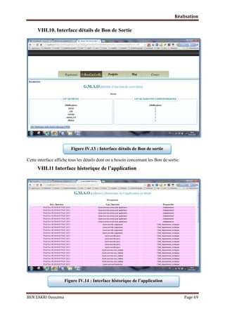 Réalisation

VIII.10. Interface détails de Bon de Sortie

Figure IV.13 : Interface détails de Bon de sortie
Cette interface affiche tous les détails dont on a besoin concernant les Bon de sortie.

VIII.11 Interface historique de l’application

Figure IV.14 : Interface historique de l’application

BEN ZAKRI Oussama

Page 69

 