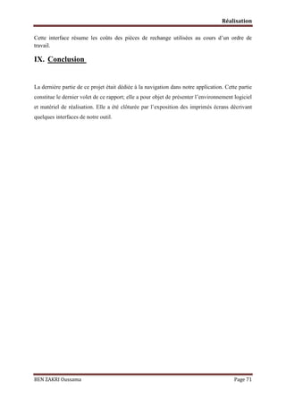 Réalisation
Cette interface résume les coûts des pièces de rechange utilisées au cours d’un ordre de
travail.

IX. Conclusion

La dernière partie de ce projet était dédiée à la navigation dans notre application. Cette partie
constitue le dernier volet de ce rapport; elle a pour objet de présenter l’environnement logiciel
et matériel de réalisation. Elle a été clôturée par l’exposition des imprimés écrans décrivant
quelques interfaces de notre outil.

BEN ZAKRI Oussama

Page 71

 