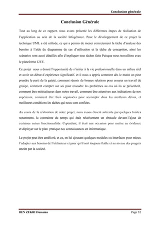 Conclusion générale

Conclusion Générale
Tout au long de ce rapport, nous avons présenté les différentes étapes de réalisation de
l’application au sein de la société Infogérance. Pour le développement de ce projet la
technique UML a été utilisée, ce qui a permis de mener correctement la tâche d’analyse des
besoins à l’aide du diagramme de cas d’utilisation et la tâche de conception, ainsi les
scénarios sont aussi détaillés afin d’expliquer tous tâches faite Puisque nous travaillons avec
le plateforme J2EE.
Ce projet nous a donné l’opportunité de s’initier à la vie professionnelle dans un milieu réel
et avoir un début d’expérience significatif, et il nous a appris comment dès le matin on peut
prendre le parti de la gaieté, comment réussir de bonnes relations pour assurer un travail de
groupe, comment compter sur soi pour résoudre les problèmes au cas où ils se présentent,
comment être méticuleuses dans notre travail, comment être attentives aux indications de nos
supérieurs, comment être bien organisées pour accomplir dans les meilleurs délais, et
meilleures conditions les tâches qui nous sont confiées.
Au cours de la réalisation de notre projet, nous avons étaient astreints par quelques limites
notamment, la contrainte du temps qui était relativement un obstacle devant l’ajout de
certaines autres fonctionnalités. Cependant, il était une occasion pour mettre en évidence
et déployer sur le plan pratique nos connaissances en informatique.
Le projet peut être amélioré, et ce, en lui ajoutant quelques modules ou interfaces pour mieux
l’adopter aux besoins de l’utilisateur et pour qu’il soit toujours fiable et au niveau des progrès
atteint par la société.

BEN ZEKRI Oussama

Page 72

 
