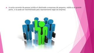  A conta corrente da pessoa jurídica é destinada a empresas de pequeno, médio e de grande
porte, e só pode ser movimentada pelo representante legal da empresa.
 