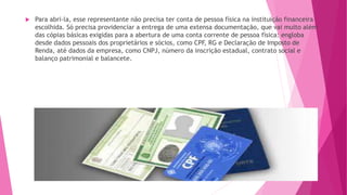  Para abri-la, esse representante não precisa ter conta de pessoa física na instituição financeira
escolhida. Só precisa providenciar a entrega de uma extensa documentação, que vai muito além
das cópias básicas exigidas para a abertura de uma conta corrente de pessoa física: engloba
desde dados pessoais dos proprietários e sócios, como CPF, RG e Declaração de Imposto de
Renda, até dados da empresa, como CNPJ, número da inscrição estadual, contrato social e
balanço patrimonial e balancete.
 