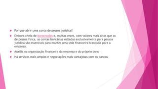  Por que abrir uma conta de pessoa jurídica?
 Embora cheia de burocracias e, muitas vezes, com valores mais altos que as
de pessoa física, as contas bancárias voltadas exclusivamente para pessoa
jurídica são essenciais para manter uma vida financeira tranquila para a
empresa.
 Auxilia na organização financeira da empresa e do próprio dono
 Há serviços mais amplos e negociações mais vantajosas com os bancos
 