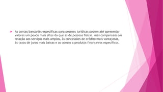  As contas bancárias específicas para pessoas jurídicas podem até apresentar
valores um pouco mais altos do que as de pessoas físicas, mas compensam em
relação aos serviços mais amplos, às concessões de crédito mais vantajosas,
às taxas de juros mais baixas e ao acesso a produtos financeiros específicos.
 