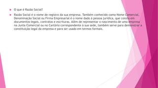  O que é Razão Social?
 Razão Social é o nome de registro da sua empresa. Também conhecido como Nome Comercial,
Denominação Social ou Firma Empresarial é o nome dado à pessoa jurídica, que consta em
documentos legais, contratos e escrituras. Além de representar o nascimento de uma empresa
na Junta Comercial ou no Cartório correspondente à sua sede, também serve para demonstrar a
constituição legal da empresa e para ser usado em termos formais.
 