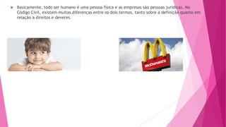  Basicamente, todo ser humano é uma pessoa física e as empresas são pessoas jurídicas. No
Código Civil, existem muitas diferenças entre os dois termos, tanto sobre a definição quanto em
relação a direitos e deveres.
 