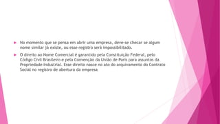  No momento que se pensa em abrir uma empresa, deve-se checar se algum
nome similar já existe, ou esse registro será impossibilitado.
 O direito ao Nome Comercial é garantido pela Constituição Federal, pelo
Código Civil Brasileiro e pela Convenção da União de Paris para assuntos da
Propriedade Industrial. Esse direito nasce no ato do arquivamento do Contrato
Social no registro de abertura da empresa
 