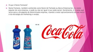  O que é Nome Fantasia?
 Nome Fantasia, também conhecido como Nome de Fachada ou Marca Empresarial, é o nome
popular de uma empresa, e pode ou não ser igual à sua razão social. Geralmente, é o nome que
serve para a divulgação de determinada empresa, visando o maior aproveitamento da sua marca
e da estratégia de marketing e vendas.
 