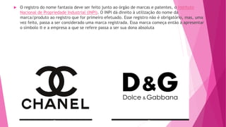  O registro do nome fantasia deve ser feito junto ao órgão de marcas e patentes, o Instituto
Nacional de Propriedade Industrial (INPI). O INPI dá direito à utilização do nome da
marca/produto ao registro que for primeiro efetuado. Esse registro não é obrigatório, mas, uma
vez feito, passa a ser considerado uma marca registrada. Essa marca começa então a apresentar
o símbolo ® e a empresa a que se refere passa a ser sua dona absoluta
 