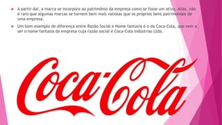  A partir daí, a marca se incorpora ao patrimônio da empresa como se fosse um ativo. Aliás, não
é raro que algumas marcas se tornem bem mais valiosas que os próprios bens patrimoniais de
uma empresa.
 Um bom exemplo de diferença entre Razão Social e Nome fantasia é o da Coca-Cola, que vem a
ser o nome fantasia da empresa cuja razão social é Coca-Cola Indústrias Ltda.
 