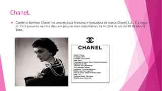 ChaneL
 Gabrielle Bonheur Chanel foi uma estilista francesa e fundadora da marca Chanel S.A.. É a única
estilista presente na lista das cem pessoas mais importantes da história do século XX da revista
Time.
 