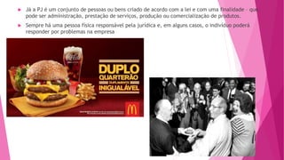  Já a PJ é um conjunto de pessoas ou bens criado de acordo com a lei e com uma finalidade – que
pode ser administração, prestação de serviços, produção ou comercialização de produtos.
 Sempre há uma pessoa física responsável pela jurídica e, em alguns casos, o indivíduo poderá
responder por problemas na empresa
 