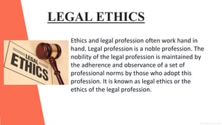 LEGAL ETHICS
Ethics and legal profession often work hand in
hand. Legal profession is a noble profession. The
nobility of the legal profession is maintained by
the adherence and observance of a set of
professional norms by those who adopt this
profession. It is known as legal ethics or the
ethics of the legal profession.
 
