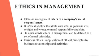 ETHICS IN MANAGEMENT
● Ethics in management refers to a company's social
responsiveness.
● It is 'the discipline that deals with what is good and evil,
or right and wrong, or moral responsibility and duty. '
● In other words, ethics in management can be defined as a
set of moral principles.
● Business ethics is application of ethical principles to
business relationships and activities
 