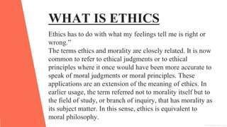 WHAT IS ETHICS
Ethics has to do with what my feelings tell me is right or
wrong.”
The terms ethics and morality are closely related. It is now
common to refer to ethical judgments or to ethical
principles where it once would have been more accurate to
speak of moral judgments or moral principles. These
applications are an extension of the meaning of ethics. In
earlier usage, the term referred not to morality itself but to
the field of study, or branch of inquiry, that has morality as
its subject matter. In this sense, ethics is equivalent to
moral philosophy.
 