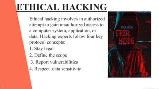 ETHICAL HACKING
Ethical hacking involves an authorized
attempt to gain unauthorized access to
a computer system, application, or
data. Hacking experts follow four key
protocol concepts:
1. Stay legal
2. Define the scope
3. Report vulnerabilities
4. Respect data sensitivity
 