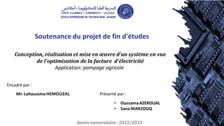 Soutenance du projet de fin d'études
Présenté par :
Année universitaire: 2022/2023
Conception, réalisation et mise en œuvre d'un système en vue
de l'optimisation de la facture d'électricité
Application: pompage agricole
Encadré par :
Mr. LahoussineHEMOUZAL
• OussamaAZEROUAL
• Sana MARZOUQ
 