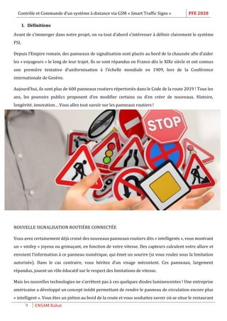 Contrôle et Commande d’un système à distance via GSM « Smart Traffic Signs » PFE 2020
9 ENSAM Rabat
I. Définitions
Avant de s’immerger dans notre projet, on va tout d’abord s’intéresser à définir clairement le système
PSI,
Depuis l’Empire romain, des panneaux de signalisation sont placés au bord de la chaussée afin d’aider
les « voyageurs » le long de leur trajet. Ils se sont répandus en France dès le XIXe siècle et ont connus
une première tentative d’uniformisation à l’échelle mondiale en 1909, lors de la Conférence
internationale de Genève.
Aujourd’hui, ils sont plus de 600 panneaux routiers répertoriés dans le Code de la route 2019 ! Tous les
ans, les pouvoirs publics proposent d’en modifier certains ou d’en créer de nouveaux. Histoire,
longévité, innovation… Vous allez tout savoir sur les panneaux routiers !
NOUVELLE SIGNALISATION ROUTIÈRE CONNECTÉE 
Vous avez certainement déjà croisé des nouveaux panneaux routiers dits « intelligents », vous montrant
un « smiley » joyeux ou grimaçant, en fonction de votre vitesse. Des capteurs calculent votre allure et
envoient l’information à ce panneau numérique, qui émet un sourire (si vous roulez sous la limitation
autorisée). Dans le cas contraire, vous héritez d’un visage mécontent. Ces panneaux, largement
répandus, jouent un rôle éducatif sur le respect des limitations de vitesse.
Mais les nouvelles technologies ne s’arrêtent pas à ces quelques diodes luminescentes ! Une entreprise
américaine a développé un concept inédit permettant de rendre le panneau de circulation encore plus
« intelligent ». Vous êtes un piéton au bord de la route et vous souhaitez savoir où se situe le restaurant
 