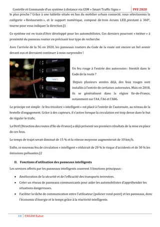 Contrôle et Commande d’un système à distance via GSM « Smart Traffic Signs » PFE 2020
10 ENSAM Rabat
le plus proche ? Grâce à une tablette située en bas du mobilier urbain connecté, vous sélectionnez la
catégorie « Restaurants », et le support numérique, composé de trois écrans LED, pivotant à 360°,
tourne pour vous indiquer la direction.[1
Ce système est en train d’être développé pour les automobilistes. Ces derniers pourront « twitter » à
proximité du panneau routier en précisant leur type de recherche.
Avec l’arrivée de la 5G en 2020, les panneaux routiers du Code de la route ont encore un bel avenir
devant eux et devraient continuer à nous surprendre !
Un feu rouge à l’entrée des autoroutes : bientôt dans le
Code de la route ?
Depuis plusieurs années déjà, des feux rouges sont
installés à l’entrée de certaines autoroutes. Mais en 2018,
ils se généralisent dans la région Ile-de-France,
notamment sur l’A4, l’A6 et l’A86.
Le principe est simple : le feu tricolore « intelligent » est placé à l’entrée de l’autoroute, au niveau de la
bretelle d’engagement. Grâce à des capteurs, il s’active lorsque la circulation est trop dense dans le but
de réguler le trafic.
La Dirif (Direction des routes d’Ile-de-France) a déjà présenté ses premiers résultats de la mise en place
de ces feux.
Le temps de trajet serait diminué de 15 % et la vitesse moyenne augmenterait de 10 km/h.
Enfin, ce nouveau feu de circulation « intelligent » réduirait de 20 % le risque d’accidents et de 30 % les
émissions polluantes.[2
II. Fonctions d'utilisation des panneaux intelligents
Les services offerts par les panneaux intelligents couvrent 3 fonctions principaux :
 Amélioration de la sécurité et de l'efficacité des transports terrestres.
 Créer un réseau de panneaux communicants pour aider les automobilistes d’appréhender les
situations dangereuses.
 Faciliter la tâche de communication entre l’utilisateur (policier rond-point} et les panneaux, donc
l’économie d’énergie et le temps grâce à la réactivité intelligente.
 