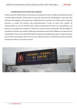 Contrôle et Commande d’un système à distance via GSM « Smart Traffic Signs » PFE 2020
11 ENSAM Rabat
1. Amélioration de la sécurité des transports
Au Maroc, plus de 3400 morts par an sont dus aux accidents de la route. Ce chiffre est toutefois en baisse
constante depuis plusieurs années, grâce à la prise de conscience des automobilistes, mais aussi à des
solutions technologiques innovantes pour l’amélioration de la sécurité et de l’efficacité des transports
terrestres. Le projet PSI concerne plus particulièrement la mise en œuvre d’un système de
communication au sein de l’infrastructure routière, permettant de fournir aux automobilistes, aux
piétons et aux usagers des transports collectifs de nouveaux services interactifs. Afin de fluidifier la
circulation et d’éviter des accidents, différentes informations peuvent être diffusées en temps réel aux
automobilistes. Pour cela, le système PSI utilise les panneaux de signalisation placés à chaque carrefour
pour les faire communiquer entre eux et avec les véhicules. De plus, l’information peut être transmise
de chaque carrefour aux carrefours voisins.
 