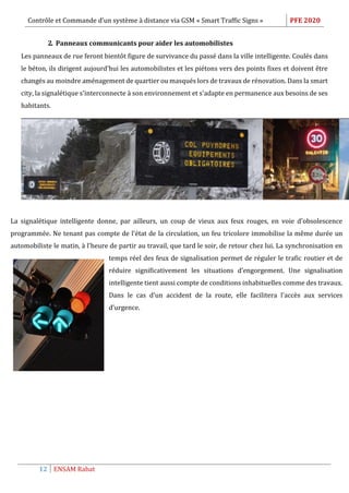 Contrôle et Commande d’un système à distance via GSM « Smart Traffic Signs » PFE 2020
12 ENSAM Rabat
2. Panneaux communicants pour aider les automobilistes
Les panneaux de rue feront bientôt figure de survivance du passé dans la ville intelligente. Coulés dans
le béton, ils dirigent aujourd'hui les automobilistes et les piétons vers des points fixes et doivent être
changés au moindre aménagement de quartier ou masqués lors de travaux de rénovation. Dans la smart
city, la signalétique s'interconnecte à son environnement et s'adapte en permanence aux besoins de ses
habitants.
La signalétique intelligente donne, par ailleurs, un coup de vieux aux feux rouges, en voie d'obsolescence
programmée. Ne tenant pas compte de l'état de la circulation, un feu tricolore immobilise la même durée un
automobiliste le matin, à l'heure de partir au travail, que tard le soir, de retour chez lui. La synchronisation en
temps réel des feux de signalisation permet de réguler le trafic routier et de
réduire significativement les situations d’engorgement. Une signalisation
intelligente tient aussi compte de conditions inhabituelles comme des travaux.
Dans le cas d'un accident de la route, elle facilitera l'accès aux services
d’urgence.
 