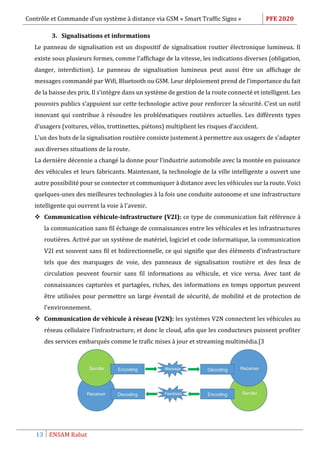 Contrôle et Commande d’un système à distance via GSM « Smart Traffic Signs » PFE 2020
13 ENSAM Rabat
3. Signalisations et informations
Le panneau de signalisation est un dispositif de signalisation routier électronique lumineux. Il
existe sous plusieurs formes, comme l’affichage de la vitesse, les indications diverses (obligation,
danger, interdiction). Le panneau de signalisation lumineux peut aussi être un affichage de
messages commandé par Wifi, Bluetooth ou GSM. Leur déploiement prend de l’importance du fait
de la baisse des prix. Il s’intègre dans un système de gestion de la route connecté et intelligent. Les
pouvoirs publics s’appuient sur cette technologie active pour renforcer la sécurité. C’est un outil
innovant qui contribue à résoudre les problématiques routières actuelles. Les différents types
d’usagers (voitures, vélos, trottinettes, piétons) multiplient les risques d’accident.
L'un des buts de la signalisation routière consiste justement à permettre aux usagers de s'adapter
aux diverses situations de la route.
La dernière décennie a changé la donne pour l'industrie automobile avec la montée en puissance
des véhicules et leurs fabricants. Maintenant, la technologie de la ville intelligente a ouvert une
autre possibilité pour se connecter et communiquer à distance avec les véhicules sur la route. Voici
quelques-unes des meilleures technologies à la fois une conduite autonome et une infrastructure
intelligente qui ouvrent la voie à l'avenir.
 Communication véhicule-infrastructure (V2I): ce type de communication fait référence à
la communication sans fil échange de connaissances entre les véhicules et les infrastructures
routières. Activé par un système de matériel, logiciel et code informatique, la communication
V2I est souvent sans fil et bidirectionnelle, ce qui signifie que des éléments d'infrastructure
tels que des marquages de voie, des panneaux de signalisation routière et des feux de
circulation peuvent fournir sans fil informations au véhicule, et vice versa. Avec tant de
connaissances capturées et partagées, riches, des informations en temps opportun peuvent
être utilisées pour permettre un large éventail de sécurité, de mobilité et de protection de
l'environnement.
 Communication de véhicule à réseau (V2N): les systèmes V2N connectent les véhicules au
réseau cellulaire l'infrastructure, et donc le cloud, afin que les conducteurs puissent profiter
des services embarqués comme le trafic mises à jour et streaming multimédia.[3
 