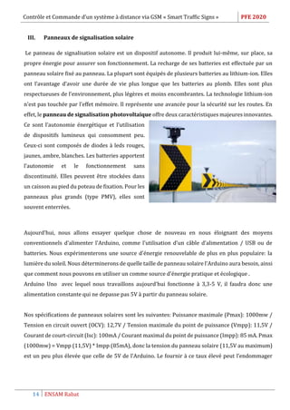 Contrôle et Commande d’un système à distance via GSM « Smart Traffic Signs » PFE 2020
14 ENSAM Rabat
III. Panneaux de signalisation solaire
Le panneau de signalisation solaire est un dispositif autonome. Il produit lui-même, sur place, sa
propre énergie pour assurer son fonctionnement. La recharge de ses batteries est effectuée par un
panneau solaire fixé au panneau. La plupart sont équipés de plusieurs batteries au lithium-ion. Elles
ont l’avantage d’avoir une durée de vie plus longue que les batteries au plomb. Elles sont plus
respectueuses de l’environnement, plus légères et moins encombrantes. La technologie lithium-ion
n’est pas touchée par l’effet mémoire. Il représente une avancée pour la sécurité sur les routes. En
effet, le panneau de signalisation photovoltaïque offre deux caractéristiques majeures innovantes.
Ce sont l’autonomie énergétique et l’utilisation
de dispositifs lumineux qui consomment peu.
Ceux-ci sont composés de diodes à leds rouges,
jaunes, ambre, blanches. Les batteries apportent
l’autonomie et le fonctionnement sans
discontinuité. Elles peuvent être stockées dans
un caisson au pied du poteau de fixation. Pour les
panneaux plus grands (type PMV), elles sont
souvent enterrées.
Aujourd'hui, nous allons essayer quelque chose de nouveau en nous éloignant des moyens
conventionnels d'alimenter l'Arduino, comme l'utilisation d'un câble d'alimentation / USB ou de
batteries. Nous expérimenterons une source d'énergie renouvelable de plus en plus populaire: la
lumière du soleil. Nous déterminerons de quelle taille de panneau solaire l'Arduino aura besoin, ainsi
que comment nous pouvons en utiliser un comme source d'énergie pratique et écologique .
Arduino Uno avec lequel nous travaillons aujourd'hui fonctionne à 3,3-5 V, il faudra donc une
alimentation constante qui ne depasse pas 5V à partir du panneau solaire.
Nos spécifications de panneaux solaires sont les suivantes: Puissance maximale (Pmax): 1000mw /
Tension en circuit ouvert (OCV): 12,7V / Tension maximale du point de puissance (Vmpp): 11,5V /
Courant de court-circuit (Isc): 100mA / Courant maximal du point de puissance (Impp): 85 mA. Pmax
(1000mw) = Vmpp (11,5V) * Impp (85mA), donc la tension du panneau solaire (11,5V au maximum)
est un peu plus élevée que celle de 5V de l'Arduino. Le fournir à ce taux élevé peut l’endommager
 