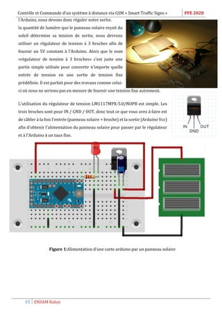Contrôle et Commande d’un système à distance via GSM « Smart Traffic Signs » PFE 2020
15 ENSAM Rabat
l'Arduino, nous devons donc réguler notre sortie.
la quantité de lumière que le panneau solaire reçoit du
soleil détermine sa tension de sortie, nous devrons
utiliser un régulateur de tension à 3 broches afin de
fournir un 5V constant à l'Arduino. Alors que le nom
«régulateur de tension à 3 broches» c'est juste une
partie simple utilisée pour convertir n'importe quelle
entrée de tension en une sortie de tension fixe
prédéfinie. Il est parfait pour des travaux comme celui-
ci où nous ne serions pas en mesure de fournir une tension fixe autrement.
L'utilisation du régulateur de tension LM1117MPX-5.0/NOPB est simple. Les
trois broches sont pour IN / GND / OUT, donc tout ce que vous avez à faire est
de câbler à la fois l'entrée (panneau solaire + broche) et la sortie (Arduino Vcc)
afin d'obtenir l'alimentation du panneau solaire pour passer par le régulateur
et à l'Arduino à un taux fixe.
Figure 1:Alimentation d’une carte arduino par un panneau solaire
 