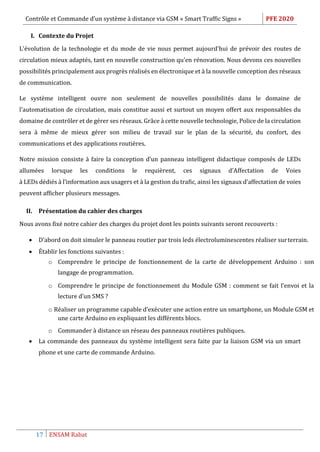 Contrôle et Commande d’un système à distance via GSM « Smart Traffic Signs » PFE 2020
17 ENSAM Rabat
I. Contexte du Projet
L'évolution de la technologie et du mode de vie nous permet aujourd'hui de prévoir des routes de
circulation mieux adaptés, tant en nouvelle construction qu'en rénovation. Nous devons ces nouvelles
possibilités principalement aux progrès réalisés en électronique et à la nouvelle conception des réseaux
de communication.
Le système intelligent ouvre non seulement de nouvelles possibilités dans le domaine de
l'automatisation de circulation, mais constitue aussi et surtout un moyen offert aux responsables du
domaine de contrôler et de gérer ses réseaux. Grâce à cette nouvelle technologie, Police de la circulation
sera à même de mieux gérer son milieu de travail sur le plan de la sécurité, du confort, des
communications et des applications routières.
Notre mission consiste à faire la conception d’un panneau intelligent didactique composés de LEDs
allumées lorsque les conditions le requièrent, ces signaux d’Affectation de Voies
à LEDs dédiés à l’information aux usagers et à la gestion du trafic, ainsi les signaux d’affectation de voies
peuvent afficher plusieurs messages.
II. Présentation du cahier des charges
Nous avons fixé notre cahier des charges du projet dont les points suivants seront recouverts :
 D’abord on doit simuler le panneau routier par trois leds électroluminescentes réaliser surterrain.
 Établir les fonctions suivantes :
o Comprendre le principe de fonctionnement de la carte de développement Arduino : son
langage de programmation.
o Comprendre le principe de fonctionnement du Module GSM : comment se fait l’envoi et la
lecture d’un SMS ?
o Réaliser un programme capable d’exécuter une action entre un smartphone, un Module GSM et
une carte Arduino en expliquant les différents blocs.
o Commander à distance un réseau des panneaux routières publiques.
 La commande des panneaux du système intelligent sera faite par la liaison GSM via un smart
phone et une carte de commande Arduino.
 