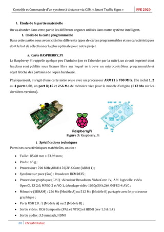 Contrôle et Commande d’un système à distance via GSM « Smart Traffic Signs » PFE 2020
20 ENSAM Rabat
I. Étude de la partie matérielle
On va aborder dans cette partie les différents organes utilisés dans notre système intelligent.
1. Choix de la carteprogrammable
Dans cette partie nous avons cités les différents types de cartes programmables et ses caractéristiques
dont le but de sélectionner la plus optimale pour notre projet.
a. Carte RASPBERRY_PI
Le Raspberry PI rappelle quelque peu l'Arduino (on va l’aborder par la suite), un circuit imprimé dont
les plans sont publiés sous licence libre sur lequel se trouve un microcontrôleur programmable et
objet fétiche des partisans de l'open hardware.
Physiquement, il s'agit d'une carte mère seule avec un processeur ARM11 à 700 MHz. Elle inclut 1, 2
ou 4 ports USB, un port RJ45 et 256 Mo de mémoire vive pour le modèle d'origine (512 Mo sur les
dernières versions).
Figure 3: Raspberry_Pi
i. Spécifications techniques
Parmi ses caractéristiques matérielles, on cite :
 Taille : 85.60 mm × 53.98 mm ;
 Poids : 45 g ;
 Processeur : 700 MHz ARM1176JZF-S Core (ARM11) ;
 Système sur puce (Soc) : Broadcom BCM2835 ;
 Processeur graphique (GPU) : décodeur Broadcom VideoCore IV, API logicielle vidéo
OpenGL ES 2.0, MPEG-2 et VC-1, décodage vidéo 1080p30 h.264/MPEG-4 AVC ;
 Mémoire (SDRAM) : 256 Mo [Modèle A] ou 512 Mo [Modèle B] partagée avec le processeur
graphique ;
 Ports USB 2.0 : 1 [Modèle A] ou 2 [Modèle B] ;
 Sortie vidéo : RCA Composite (PAL et NTSC) et HDMI (rev 1.3 & 1.4)
 Sortie audio : 3.5 mm jack, HDMI
 