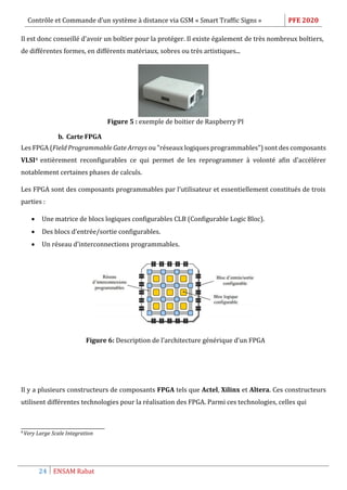 Contrôle et Commande d’un système à distance via GSM « Smart Traffic Signs » PFE 2020
24 ENSAM Rabat
Il est donc conseillé d'avoir un boîtier pour la protéger. Il existe également de très nombreux boîtiers,
de différentes formes, en différents matériaux, sobres ou très artistiques...
Figure 5 : exemple de boitier de Raspberry PI
b. Carte FPGA
Les FPGA (Field Programmable Gate Arrays ou "réseaux logiques programmables") sont des composants
VLSI4 entièrement reconfigurables ce qui permet de les reprogrammer à volonté afin d'accélérer
notablement certaines phases de calculs.
Les FPGA sont des composants programmables par l’utilisateur et essentiellement constitués de trois
parties :
 Une matrice de blocs logiques configurables CLB (Configurable Logic Bloc).
 Des blocs d’entrée/sortie configurables.
 Un réseau d’interconnections programmables.
Figure 6: Description de l’architecture générique d’un FPGA
Il y a plusieurs constructeurs de composants FPGA tels que Actel, Xilinx et Altera. Ces constructeurs
utilisent différentes technologies pour la réalisation des FPGA. Parmi ces technologies, celles qui
4
Very Large Scale Integration
 