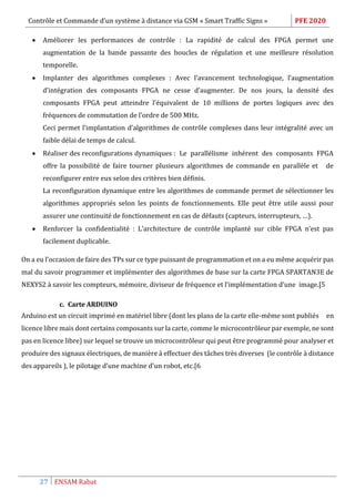 Contrôle et Commande d’un système à distance via GSM « Smart Traffic Signs » PFE 2020
27 ENSAM Rabat
 Améliorer les performances de contrôle : La rapidité de calcul des FPGA permet une
augmentation de la bande passante des boucles de régulation et une meilleure résolution
temporelle.
 Implanter des algorithmes complexes : Avec l’avancement technologique, l’augmentation
d’intégration des composants FPGA ne cesse d’augmenter. De nos jours, la densité des
composants FPGA peut atteindre l’équivalent de 10 millions de portes logiques avec des
fréquences de commutation de l’ordre de 500 MHz.
Ceci permet l’implantation d’algorithmes de contrôle complexes dans leur intégralité avec un
faible délai de temps de calcul.
 Réaliser des reconfigurations dynamiques : Le parallélisme inhérent des composants FPGA
offre la possibilité de faire tourner plusieurs algorithmes de commande en parallèle et de
reconfigurer entre eux selon des critères bien définis.
La reconfiguration dynamique entre les algorithmes de commande permet de sélectionner les
algorithmes appropriés selon les points de fonctionnements. Elle peut être utile aussi pour
assurer une continuité de fonctionnement en cas de défauts (capteurs, interrupteurs, …).
 Renforcer la confidentialité : L’architecture de contrôle implanté sur cible FPGA n’est pas
facilement duplicable.
On a eu l’occasion de faire des TPs sur ce type puissant de programmation et on a eu même acquérir pas
mal du savoir programmer et implémenter des algorithmes de base sur la carte FPGA SPARTAN3E de
NEXYS2 à savoir les compteurs, mémoire, diviseur de fréquence et l’implémentation d’une image.[5
c. Carte ARDUINO
Arduino est un circuit imprimé en matériel libre (dont les plans de la carte elle-même sont publiés en
licence libre mais dont certains composants sur la carte, comme le microcontrôleur par exemple, ne sont
pas en licence libre) sur lequel se trouve un microcontrôleur qui peut être programmé pour analyser et
produire des signaux électriques, de manière à effectuer des tâches très diverses (le contrôle à distance
des appareils ), le pilotage d’une machine d'un robot, etc.[6
 
