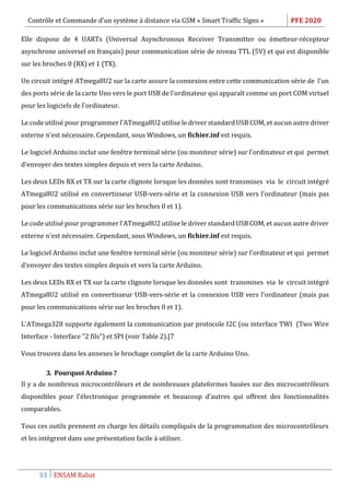 Contrôle et Commande d’un système à distance via GSM « Smart Traffic Signs » PFE 2020
33 ENSAM Rabat
Elle dispose de 4 UARTs (Universal Asynchronous Receiver Transmitter ou émetteur-récepteur
asynchrone universel en français) pour communication série de niveau TTL (5V) et qui est disponible
sur les broches 0 (RX) et 1 (TX).
Un circuit intégré ATmega8U2 sur la carte assure la connexion entre cette communication série de l'un
des ports série de la carte Uno vers le port USB de l'ordinateur qui apparaît comme un port COM virtuel
pour les logiciels de l'ordinateur.
Le code utilisé pour programmer l'ATmega8U2 utilise le driver standard USB COM, et aucun autre driver
externe n'est nécessaire. Cependant, sous Windows, un fichier.inf est requis.
Le logiciel Arduino inclut une fenêtre terminal série (ou moniteur série) sur l'ordinateur et qui permet
d'envoyer des textes simples depuis et vers la carte Arduino.
Les deux LEDs RX et TX sur la carte clignote lorsque les données sont transmises via le circuit intégré
ATmega8U2 utilisé en convertisseur USB-vers-série et la connexion USB vers l'ordinateur (mais pas
pour les communications série sur les broches 0 et 1).
Le code utilisé pour programmer l'ATmega8U2 utilise le driver standard USB COM, et aucun autre driver
externe n'est nécessaire. Cependant, sous Windows, un fichier.inf est requis.
Le logiciel Arduino inclut une fenêtre terminal série (ou moniteur série) sur l'ordinateur et qui permet
d'envoyer des textes simples depuis et vers la carte Arduino.
Les deux LEDs RX et TX sur la carte clignote lorsque les données sont transmises via le circuit intégré
ATmega8U2 utilisé en convertisseur USB-vers-série et la connexion USB vers l'ordinateur (mais pas
pour les communications série sur les broches 0 et 1).
L'ATmega328 supporte également la communication par protocole I2C (ou interface TWI (Two Wire
Interface - Interface "2 fils") et SPI (voir Table 2).[7
Vous trouvez dans les annexes le brochage complet de la carte Arduino Uno.
3. Pourquoi Arduino ?
Il y a de nombreux microcontrôleurs et de nombreuses plateformes basées sur des microcontrôleurs
disponibles pour l'électronique programmée et beaucoup d'autres qui offrent des fonctionnalités
comparables.
Tous ces outils prennent en charge les détails compliqués de la programmation des microcontrôleurs
et les intègrent dans une présentation facile à utiliser.
 
