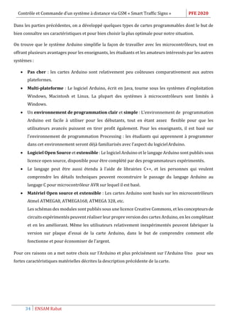 Contrôle et Commande d’un système à distance via GSM « Smart Traffic Signs » PFE 2020
34 ENSAM Rabat
Dans les parties précédentes, on a développé quelques types de cartes programmables dont le but de
bien connaître ses caractéristiques et pour bien choisir la plus optimale pour notre situation.
On trouve que le système Arduino simplifie la façon de travailler avec les microcontrôleurs, tout en
offrant plusieurs avantages pour les enseignants, les étudiants et les amateurs intéressés par les autres
systèmes :
 Pas cher : les cartes Arduino sont relativement peu coûteuses comparativement aux autres
plateformes.
 Multi-plateforme : Le logiciel Arduino, écrit en Java, tourne sous les systèmes d'exploitation
Windows, Macintosh et Linux. La plupart des systèmes à microcontrôleurs sont limités à
Windows.
 Un environnement de programmation clair et simple : L’environnement de programmation
Arduino est facile à utiliser pour les débutants, tout en étant assez flexible pour que les
utilisateurs avancés puissent en tirer profit également. Pour les enseignants, il est basé sur
l'environnement de programmation Processing : les étudiants qui apprennent à programmer
dans cet environnement seront déjà familiarisés avec l'aspect du logicielArduino.
 Logiciel Open Source et extensible : Le logiciel Arduino et le langage Arduino sont publiés sous
licence open source, disponible pour être complété par des programmateurs expérimentés.
 Le langage peut être aussi étendu à l'aide de librairies C++, et les personnes qui veulent
comprendre les détails techniques peuvent reconstruire le passage du langage Arduino au
langage C pour microcontrôleur AVR sur lequel il est basé.
 Matériel Open source et extensible : Les cartes Arduino sont basés sur les microcontrôleurs
Atmel ATMEGA8, ATMEGA168, ATMEGA 328, etc.
Les schémas des modules sont publiés sous une licence Creative Commons, et les concepteurs de
circuits expérimentés peuvent réaliser leur propre version des cartes Arduino, en les complétant
et en les améliorant. Même les utilisateurs relativement inexpérimentés peuvent fabriquer la
version sur plaque d'essai de la carte Arduino, dans le but de comprendre comment elle
fonctionne et pour économiser de l'argent.
Pour ces raisons on a met notre choix sur l’Arduino et plus précisément sur l’Arduino Uno pour ses
fortes caractéristiques matérielles décrites la description précédente de la carte.
 