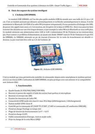 Contrôle et Commande d’un système à distance via GSM « Smart Traffic Signs » PFE 2020
35 ENSAM Rabat
II. Choix des organes du système intelligent
1. L’Arduino GSM SIM800L
Le module GSM SIM800L est l’un des plus petits modules GSM du monde avec une taille de 2.2 cm x 1.8
cm. C’est un module puissant qui démarre automatiquement et recherche automatiquement le réseau. Il inclut
notamment le Bluetooth 3.0+EDR et la radio FM (récepteur uniquement). Il vous permettra d’échanger des SMS,
de passer des appels mais aussi, et c’est nouveau, de récupérer de la data en GPRS 2G+. Ainsi vous pourrez faire
transiter des données sur une très longue distance, si par exemple la radio FM ou le Bluetooth ne vous suffit plus.
Ce module nécessite une alimentation entre 3,4V et 4,4V. L’alimentation 5V de l’Arduino ne lui convient donc
pas. Pour contrer ce problème d’alimentation, on ajoute une diode 1N4007 entre le 5V de l’Arduino et le pin VCC
du SIM800L. Le SIM800L nécessite un pic de courant d’environ 2A. Le reste du branchement est détaillé ci-
dessous. La pin reset doit être relié au 3,3v de l’arduino. [8
Figure 11 : Arduino GSM SIM800L
C’est ce module qui nous permettra de contrôler et commander depuis notre smartphone le système partout
où il y’a un réseau GSM. L’utilisation du GSM SIM800L est plus pratique avec son antenne et sa compatibilité
avec Arduino UNO.
1. Fonctionnalités
 Quadri-bande 2G 850/900/1800/1900 MHz
 Recevez et passez des appels à l'aide des sorties haut-parleur et microphone
 Recevoir et envoyer des SMS
 Écoutez les émissions de radio FM
 Connectivité GPRS multi-slot class12: max. 85,6 kbps (téléchargement / téléchargement)
 Station mobile GPRS classe B
 Contrôlé par la commande AT (3GPP TS 27.007, 27.005 et commandes AT améliorées SIMCOM)
 Prend en charge l'horloge en temps réel
 Plage de tension de fonctionnement 3,4 V ~ 4,4 V
 Prend en charge A-GPS
 Faible consommation d'énergie, 1mA en mode veille
 Prise en charge de la carte Micro SIM[9
 