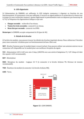 Contrôle et Commande d’un système à distance via GSM « Smart Traffic Signs » PFE 2020
36 ENSAM Rabat
b. LED clignotante
Si l'alimentation du SIM800L est suffisante, la LED intégrée commence à clignoter en fonction de son
fonctionnement. Si la puissance n'est pas suffisante, il recevra un signal médiocre et recherchera le réseau tout
le temps (si vous recherchez toujours, ajustez légèrement le potentiomètre mais ne dépassez pas beaucoup de
4,7 V). La fréquence du clignotement indique ce qui suit:
 Chaque seconde: recherche d'un réseau.
 Toutes les trois secondes: connecté à un réseau.
 Deux fois par seconde: connecté via GPRS.
Remarque: le SIM800L accepte uniquement la 2G (pas de 4G)
3. Détails de la broche
À l'arrière du module, vous pouvez trouver les détails des broches imprimés dessus. Nous utiliserons 5 broches
pour nous connecter à Arduino pour un fonctionnement de base. Elles sont
NET - Broche d'antenne pour le module (type à ressort inclus). Vous pouvez utiliser une antenne externe via un
connecteur uFL disponible sur le module pour une meilleure réception du signal.
VCC - Alimentation 3,4V à 4,4V avec min 2 Amp. (LM2596 avec une entrée d'adaptateur 9 / 12V 1Amp et il doit
être ajusté à 4.2V recommandé).
RST - Réinitialiser
RXD - Récepteur du module - Logique 3,3 V (à connecter à la broche Arduino TX. Diviseur de tension
recommandé).
TXD - Émetteur du module (à connecter à la broche Arduino RX).
GND - Terre.
Figure 12 : GSM SIM800L
 