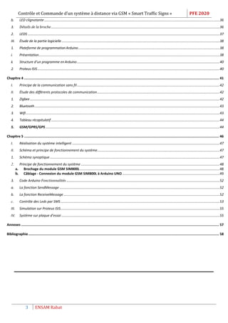 Contrôle et Commande d’un système à distance via GSM « Smart Traffic Signs » PFE 2020
3 ENSAM Rabat
b. LED clignotante......................................................................................................................................................................................36
3. Détails de la broche...............................................................................................................................................................................36
2. LEDS .......................................................................................................................................................................................................37
III. Étude de la partie logicielle....................................................................................................................................................................38
1. Plateforme de programmationArduino...................................................................................................................................................38
i. Présentation............................................................................................................................................................................................38
ii. Structure d’un programme enArduino....................................................................................................................................................40
2. Proteus ISIS.............................................................................................................................................................................................40
Chapitre 4 ................................................................................................................................................................................................. 41
I. Principe de la communication sans fil....................................................................................................................................................42
II. Étude des différents protocoles de communication...............................................................................................................................42
1. Zigbee.....................................................................................................................................................................................................42
2. Bluetooth................................................................................................................................................................................................43
3. Wifi.........................................................................................................................................................................................................43
4. Tableau récapitulatif...............................................................................................................................................................................44
5. GSM/GPRS/GPS.....................................................................................................................................................................................44
Chapitre 5 ................................................................................................................................................................................................. 46
I. Réalisation du système intelligent .........................................................................................................................................................47
II. Schéma et principe de fonctionnement du système...............................................................................................................................47
1. Schéma synoptique ................................................................................................................................................................................47
2. Principe de fonctionnement du système ................................................................................................................................................48
a. Brochage du module GSM SIM800L .................................................................................................................................................48
b. Câblage - Connexion du module GSM SIM800L à Arduino UNO .....................................................................................................49
3. Code Arduino Fonctionnalités ...............................................................................................................................................................52
a. La fonction SendMessage ......................................................................................................................................................................52
b. La fonction ReceiveMessage..................................................................................................................................................................52
c. Contrôle des Leds par SMS.....................................................................................................................................................................53
III. Simulation sur Proteus ISIS.....................................................................................................................................................................55
IV. Système sur plaque d’essai ....................................................................................................................................................................55
Annexes .................................................................................................................................................................................................... 57
Bibliographie............................................................................................................................................................................................. 58
 