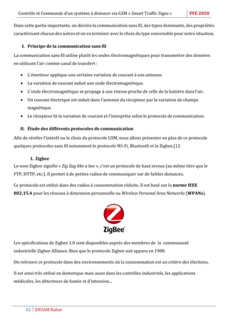 Contrôle et Commande d’un système à distance via GSM « Smart Traffic Signs » PFE 2020
42 ENSAM Rabat
Dans cette partie importante, on décrira la communication sans fil, des types dominants, des propriétés
caractérisant chacun des autres et on va terminer avec le choix du type convenable pour notre situation.
I. Principe de la communication sans fil
La communication sans fil utilise plutôt les ondes électromagnétiques pour transmettre des données
en utilisant l’air comme canal de transfert :
 L’émetteur applique une certaine variation de courant à son antenne.
 La variation de courant induit une onde électromagnétique.
 L’onde électromagnétique se propage à une vitesse proche de celle de la lumière dansl’air.
 Un courant électrique est induit dans l’antenne du récepteur par la variation de champs
magnétique.
 Le récepteur lit la variation de courant et l’interprète selon le protocole de communication.
II. Étude des différents protocoles de communication
Afin de révéler l’intérêt ou le choix du protocole GSM, nous allons présenter en plus de ce protocole
quelques protocoles sans fil notamment le protocole Wi-Fi, Bluetooth et le Zigbee.[12
1. Zigbee
Le nom Zigbee signifie « Zig Zag like a bee », c'est un protocole de haut niveau (au même titre que le
FTP, HTTP, etc.). Il permet à de petites radios de communiquer sur de faibles distances.
Ce protocole est utilisé dans des radios à consommation réduite. Il est basé sur la norme IEEE
802.15.4 pour les réseaux à dimension personnelle ou Wireless Personal Area Networks (WPANs).
Les spécifications de Zigbee 1.0 sont disponibles auprès des membres de la communauté
industrielle Zigbee Alliance. Bien que le protocole Zigbee soit apparu en 1988.
On retrouve ce protocole dans des environnements où la consommation est un critère des élections.
Il est ainsi très utilisé en domotique mais aussi dans les contrôles industriels, les applications
médicales, les détecteurs de fumée et d’intrusion...
 