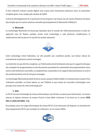 Contrôle et Commande d’un système à distance via GSM « Smart Traffic Signs » PFE 2020
43 ENSAM Rabat
À titre indicatif, certains nœuds Zigbee sont conçus pour fonctionner plusieurs mois en autonomie
complète grâce à une simple pile alcaline de 1,5 V.
Le but du développement de ce protocole est de proposer une liaison sur de courtes distances de façon
plus simple que les autres solutions actuelles (principalement le Bluetooth et Wifi).[13
2. Bluetooth
La technologie Bluetooth est beaucoup répandue dans le monde des télécommunications et dans les
appareils sans fil. Depuis quelque année, cette technologie a subi plusieurs modifications et
améliorations afin de percer le marché du monde industriel.
Cette technologie retint l’attention, car elle possède une excellente portée, une bonne vitesse de
transmission et plusieurs autres avantages.
La recherche n’a pas été très complexe, car l’information était facilement ainsi que le support technique
des exemples de programmation et des documents possédant les commandes de programmation entre
autres sont facilement accessible, La simplicité des commandes et le support (documentation et accès à
des professionnels) sont de très gros avantages.
La technologie Bluetooth possède d’autres atouts, puisqu’il fallait établir la communication à partir d’un
ordinateur portable, un Smart phone ou une Tablette et que toutes les nouvelles technologies sont
presque tous munis de cette technologie.[14
3. Wifi
Le Wi-Fi est une technologie de réseau informatique sans fil mise en place pour fonctionner en réseau
interne et, depuis, devenue un moyen d'accès à haut débit à Internet. Il est basé sur la norme IEEE
802.11 (ISO/CEI 8802 -11).
En pratique, pour un usage informatique du réseau Wi-Fi, il est nécessaire de disposer au minimum de
deux équipements Wi-Fi, par exemple un ordinateur, et un routeur ADSL.
 