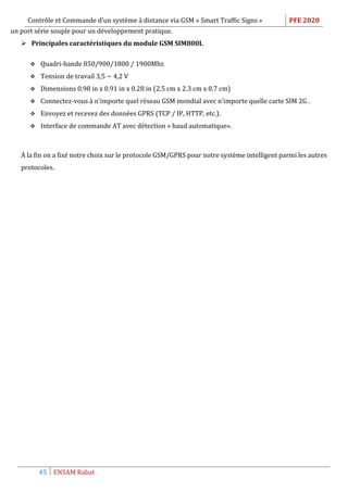 Contrôle et Commande d’un système à distance via GSM « Smart Traffic Signs » PFE 2020
45 ENSAM Rabat
un port série souple pour un développement pratique.
 Principales caractéristiques du module GSM SIM800L
 Quadri-bande 850/900/1800 / 1900Mhz
 Tension de travail 3,5 ~ 4,2 V
 Dimensions 0.98 in x 0.91 in x 0.28 in (2.5 cm x 2.3 cm x 0.7 cm)
 Connectez-vous à n'importe quel réseau GSM mondial avec n'importe quelle carte SIM 2G .
 Envoyez et recevez des données GPRS (TCP / IP, HTTP, etc.).
 Interface de commande AT avec détection « baud automatique».
À la fin on a fixé notre choix sur le protocole GSM/GPRS pour notre système intelligent parmi les autres
protocoles.
 