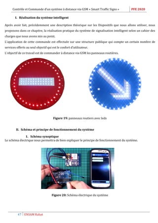 Contrôle et Commande d’un système à distance via GSM « Smart Traffic Signs » PFE 2020
47 ENSAM Rabat
I. Réalisation du système intelligent
Après avoir fait, précédemment une description théorique sur les Dispositifs que nous allons utiliser, nous
proposons dans ce chapitre, la réalisation pratique du système de signalisation intelligent selon un cahier des
charges que nous avons mis au point.
L’application de cette commande est effectuée sur une structure publique qui compte un certain nombre de
services offerts au seul objectif qui est le confort d’utilisateur.
L’objectif de ce travail est de commander à distance via GSM les panneaux routières.
Figure 19: panneaux routiers avec leds
II. Schéma et principe de fonctionnement du système
1. Schéma synoptique
Le schéma électrique nous permettra de bien expliquer le principe de fonctionnement du système.
Figure 20: Schéma électrique du système
 