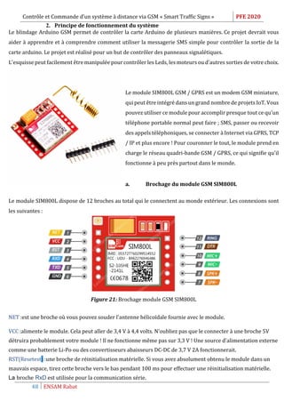 Contrôle et Commande d’un système à distance via GSM « Smart Traffic Signs » PFE 2020
48 ENSAM Rabat
2. Principe de fonctionnement du système
Le blindage Arduino GSM permet de contrôler la carte Arduino de plusieurs manières. Ce projet devrait vous
aider à apprendre et à comprendre comment utiliser la messagerie SMS simple pour contrôler la sortie de la
carte arduino. Le projet est réalisé pour un but de contrôler des panneaux signalétiques.
L'esquisse peut facilement être manipulée pour contrôler les Leds, les moteurs ou d'autres sorties de votre choix.
Le module SIM800L GSM / GPRS est un modem GSM miniature,
qui peut être intégré dans un grand nombre de projets IoT. Vous
pouvez utiliser ce module pour accomplir presque tout ce qu'un
téléphone portable normal peut faire ; SMS, passer ou recevoir
des appels téléphoniques, se connecter à Internet via GPRS, TCP
/ IP et plus encore ! Pour couronner le tout, le module prend en
charge le réseau quadri-bande GSM / GPRS, ce qui signifie qu'il
fonctionne à peu près partout dans le monde.
a. Brochage du module GSM SIM800L
Le module SIM800L dispose de 12 broches au total qui le connectent au monde extérieur. Les connexions sont
les suivantes :
Figure 21: Brochage module GSM SIM800L
NET :est une broche où vous pouvez souder l'antenne hélicoïdale fournie avec le module.
VCC :alimente le module. Cela peut aller de 3,4 V à 4,4 volts. N'oubliez pas que le connecter à une broche 5V
détruira probablement votre module ! Il ne fonctionne même pas sur 3,3 V ! Une source d'alimentation externe
comme une batterie Li-Po ou des convertisseurs abaisseurs DC-DC de 3,7 V 2A fonctionnerait.
RST(Resetest) :une broche de réinitialisation matérielle. Si vous avez absolument obtenu le module dans un
mauvais espace, tirez cette broche vers le bas pendant 100 ms pour effectuer une réinitialisation matérielle.
La broche RxD est utilisée pour la communication série.
 