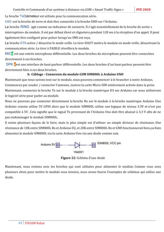 Contrôle et Commande d’un système à distance via GSM « Smart Traffic Signs » PFE 2020
49 ENSAM Rabat
La broche TxD(émeteur est utilisée pour la communication série.
GND :est la broche de terre et doit être connectée à la broche GND sur l'Arduino.
La broche RING agit comme un indicateur de sonnerie. Il s'agit essentiellement de la broche de sortie «
interruption» du module. Il est par défaut élevé et clignotera pendant 120 ms à la réception d'un appel. Il peut
également être configuré pour pulser lorsqu'un SMS est reçu.
La broche DTR active / désactive le mode veille. Le tirer HAUT mettra le module en mode veille, désactivant la
communication série. Le tirer à FAIBLE réveillera le module.
MIC± est une entrée microphone différentielle. Les deux broches du microphone peuvent être connectées
directement à ces broches.
SPK ±est une interface de haut-parleur différentielle. Les deux broches d'un haut-parleur peuvent être
directement liées à ces deux broches.
b. Câblage - Connexion du module GSM SIM800L à Arduino UNO
Maintenant que nous savons tout sur le module, nous pouvons commencer à le brancher à notre Arduino,
Commencez par souder / connecter l'antenne, insérez la carte Micro SIM entièrement activée dans la prise.
Maintenant, connectez la broche Tx sur le module à la broche numérique D3 sur Arduino car nous utiliserons
le logiciel série pour parler au module.
Nous ne pouvons pas connecter directement la broche Rx sur le module à la broche numérique Arduino Uno
Arduino comme utilise 5V GPIO alors que le module SIM800L utilise une logique de niveau 3.3V et n'est pas
compatible à 5V . Cela signifie que le signal Tx provenant de l'Arduino Uno doit être abaissé à 3,3 V afin de ne
pas endommager le module SIM800L.
Il existe plusieurs façons de le faire, mais le plus simple est d'utiliser un simple diviseur de résistance. Une
résistance de 10K entre SIM800L Rx et Arduino D2, et 20K entre SIM800L Rx et GND fonctionnerait bien,ou bien
alimentez le module SIM800L via la carte Arduino Uno via une diode comme suit.
Figure 22: Schéma d’une diode
Maintenant, nous restons avec les broches qui sont utilisées pour alimenter le module. Comme vous avez
plusieurs choix pour mettre le module sous tension, nous avons fourni l’exemples de schémas qui utilise une
diode.
 