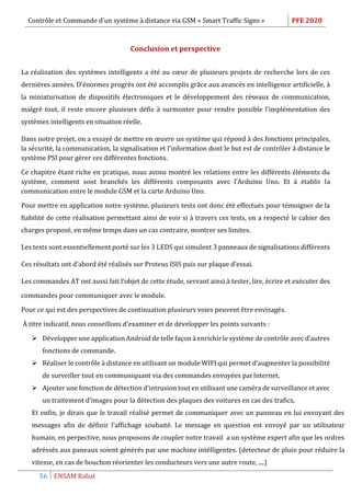 Contrôle et Commande d’un système à distance via GSM « Smart Traffic Signs » PFE 2020
56 ENSAM Rabat
Conclusion et perspective
La réalisation des systèmes intelligents a été au cœur de plusieurs projets de recherche lors de ces
dernières années. D’énormes progrès ont été accomplis grâce aux avancés en intelligence artificielle, à
la miniaturisation de dispositifs électroniques et le développement des réseaux de communication,
malgré tout, il reste encore plusieurs défis à surmonter pour rendre possible l’implémentation des
systèmes intelligents en situation réelle.
Dans notre projet, on a essayé de mettre en œuvre un système qui répond à des fonctions principales,
la sécurité, la communication, la signalisation et l’information dont le but est de contrôler à distance le
système PSI pour gérer ces différentes fonctions.
Ce chapitre étant riche en pratique, nous avons montré les relations entre les différents éléments du
système, comment sont branchés les différents composants avec l’Arduino Uno. Et à établir la
communication entre le module GSM et la carte Arduino Uno.
Pour mettre en application notre système, plusieurs tests ont donc été effectués pour témoigner de la
fiabilité de cette réalisation permettant ainsi de voir si à travers ces tests, on a respecté le cahier des
charges proposé, en même temps dans un cas contraire, montrer ses limites.
Les tests sont essentiellement porté sur les 3 LEDS qui simulent 3 panneaux de signalisations différents
Ces résultats ont d’abord été réalisés sur Proteus ISIS puis sur plaque d’essai.
Les commandes AT ont aussi fait l’objet de cette étude, servant ainsi à tester, lire, écrire et exécuter des
commandes pour communiquer avec le module.
Pour ce qui est des perspectives de continuation plusieurs voies peuvent être envisagés.
À titre indicatif, nous conseillons d’examiner et de développer les points suivants :
 Développer une application Android de telle façon à enrichir le système de contrôle avec d’autres
fonctions de commande.
 Réaliser le contrôle à distance en utilisant un module WIFI qui permet d’augmenter la possibilité
de surveiller tout en communiquant via des commandes envoyées parInternet.
 Ajouter une fonction de détection d’intrusion tout en utilisant une caméra de surveillance et avec
un traitement d’images pour la détection des plaques des voitures en cas des trafics.
Et enfin, je dirais que le travail réalisé permet de communiquer avec un panneau en lui envoyant des
messages afin de définir l’affichage souhaité. Le message en question est envoyé par un utilisateur
humain, en perpective, nous proposons de coupler notre travail a un système expert afin que les ordres
adréssés aux paneaux soient générés par une machine intélligentes. (detecteur de pluie pour réduire la
vitesse, en cas de bouchon réorienter les conducteurs vers une autre route, ....)
 