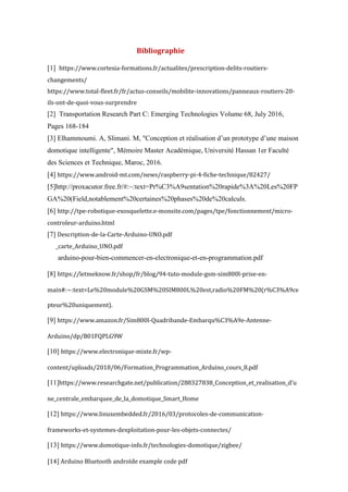 Bibliographie
[1] https://www.cortesia-formations.fr/actualites/prescription-delits-routiers-
changements/
https://www.total-fleet.fr/fr/actus-conseils/mobilite-innovations/panneaux-routiers-20-
ils-ont-de-quoi-vous-surprendre
[2] Transportation Research Part C: Emerging Technologies Volume 68, July 2016,
Pages 168-184
[3] Elhammoumi. A, Slimani. M, "Conception et réalisation d’un prototype d’une maison
domotique intelligente", Mémoire Master Académique, Université Hassan 1er Faculté
des Sciences et Technique, Maroc, 2016.
[4] https://www.android-mt.com/news/raspberry-pi-4-fiche-technique/82427/
[5]http://proxacutor.free.fr/#:~:text=Pr%C3%A9sentation%20rapide%3A%20Les%20FP
GA%20(Field,notablement%20certaines%20phases%20de%20calculs.
[6] http://tpe-robotique-exosquelette.e-monsite.com/pages/tpe/fonctionnement/micro-
controleur-arduino.html
[7] Description-de-la-Carte-Arduino-UNO.pdf
_carte_Arduino_UNO.pdf
arduino-pour-bien-commencer-en-electronique-et-en-programmation.pdf
[8] https://letmeknow.fr/shop/fr/blog/94-tuto-module-gsm-sim800l-prise-en-
main#:~:text=Le%20module%20GSM%20SIM800L%20est,radio%20FM%20(r%C3%A9ce
pteur%20uniquement).
[9] https://www.amazon.fr/Sim800l-Quadribande-Embarqu%C3%A9e-Antenne-
Arduino/dp/B01FQPLG9W
[10] https://www.electronique-mixte.fr/wp-
content/uploads/2018/06/Formation_Programmation_Arduino_cours_8.pdf
[11]https://www.researchgate.net/publication/288327838_Conception_et_realisation_d'u
ne_centrale_embarquee_de_la_domotique_Smart_Home
[12] https://www.linuxembedded.fr/2016/03/protocoles-de-communication-
frameworks-et-systemes-dexploitation-pour-les-objets-connectes/
[13] https://www.domotique-info.fr/technologies-domotique/zigbee/
[14] Arduino Bluetooth androïde example code pdf
 