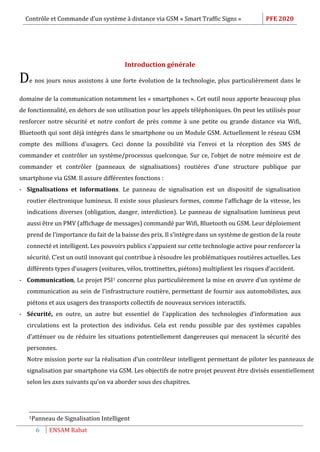 Contrôle et Commande d’un système à distance via GSM « Smart Traffic Signs » PFE 2020
6 ENSAM Rabat
Introduction générale
De nos jours nous assistons à une forte évolution de la technologie, plus particulièrement dans le
domaine de la communication notamment les « smartphones ». Cet outil nous apporte beaucoup plus
de fonctionnalité, en dehors de son utilisation pour les appels téléphoniques. On peut les utilisés pour
renforcer notre sécurité et notre confort de près comme à une petite ou grande distance via Wifi,
Bluetooth qui sont déjà intégrés dans le smartphone ou un Module GSM. Actuellement le réseau GSM
compte des millions d’usagers. Ceci donne la possibilité via l’envoi et la réception des SMS de
commander et contrôler un système/processus quelconque. Sur ce, l’objet de notre mémoire est de
commander et contrôler (panneaux de signalisations) routières d’une structure publique par
smartphone via GSM. Il assure différentes fonctions :
- Signalisations et informations, Le panneau de signalisation est un dispositif de signalisation
routier électronique lumineux. Il existe sous plusieurs formes, comme l’affichage de la vitesse, les
indications diverses (obligation, danger, interdiction). Le panneau de signalisation lumineux peut
aussi être un PMV (affichage de messages) commandé par Wifi, Bluetooth ou GSM. Leur déploiement
prend de l’importance du fait de la baisse des prix. Il s’intègre dans un système de gestion de la route
connecté et intelligent. Les pouvoirs publics s’appuient sur cette technologie active pour renforcer la
sécurité. C’est un outil innovant qui contribue à résoudre les problématiques routières actuelles. Les
différents types d’usagers (voitures, vélos, trottinettes, piétons) multiplient les risques d’accident.
- Communication, Le projet PSI1 concerne plus particulièrement la mise en œuvre d’un système de
communication au sein de l’infrastructure routière, permettant de fournir aux automobilistes, aux
piétons et aux usagers des transports collectifs de nouveaux services interactifs.
- Sécurité, en outre, un autre but essentiel de l’application des technologies d’information aux
circulations est la protection des individus. Cela est rendu possible par des systèmes capables
d'atténuer ou de réduire les situations potentiellement dangereuses qui menacent la sécurité des
personnes.
Notre mission porte sur la réalisation d’un contrôleur intelligent permettant de piloter les panneaux de
signalisation par smartphone via GSM. Les objectifs de notre projet peuvent être divisés essentiellement
selon les axes suivants qu’on va aborder sous des chapitres.
1Panneau de Signalisation Intelligent
 