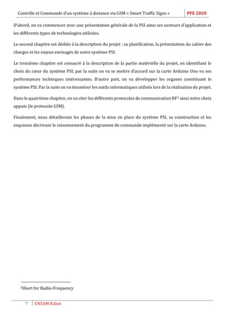 Contrôle et Commande d’un système à distance via GSM « Smart Traffic Signs » PFE 2020
7 ENSAM Rabat
D’abord, on va commencer avec une présentation générale de la PSI ainsi ses secteurs d’application et
les différents types de technologies utilisées.
Le second chapitre est dédiée à la description du projet ; sa planification, la présentation du cahier des
charges et les enjeux envisagés de notre système PSI.
Le troisième chapitre est consacré à la description de la partie matérielle du projet, en identifiant le
choix du cœur du système PSI, par la suite on va se mettre d’accord sur la carte Arduino Uno vu ses
performances techniques intéressantes. D’autre part, on va développer les organes constituant le
système PSI. Par la suite on va énumérer les outils informatiques utilisés lors de la réalisation du projet.
Dans le quatrième chapitre, on va citer les différents protocoles de communication RF2 ainsi notre choix
appuie (le protocole GSM).
Finalement, nous détaillerons les phases de la mise en place du système PSI, sa construction et les
esquisses décrivant le raisonnement du programme de commande implémenté sur la carte Arduino.
2Short for Radio-Frequency
 