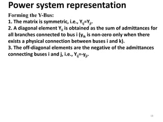 Power system representation
Forming the Y-Bus:
1. The matrix is symmetric, i.e., Yij=Yji.
2. A diagonal element Yii is obtained as the sum of admittances for
all branches connected to bus i (yik is non-zero only when there
exists a physical connection between buses i and k).
3. The off-diagonal elements are the negative of the admittances
connecting buses i and j, i.e., Yij=-yji.
18
 